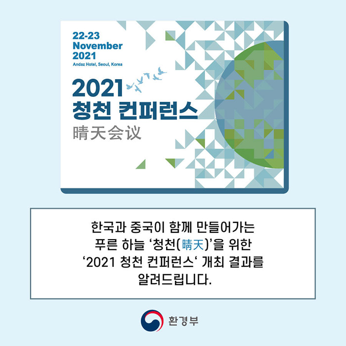 22-23 November 2021 Andaz Hotel, Seoul, Korea
2021 청천 컨퍼런스
晴天會議
한국과 중국이 함께 만들어가는 푸른 하늘 '청천(晴天)'을 위한 '2021 청천 컨퍼런스' 개최 결과를 알려드립니다.
환경부