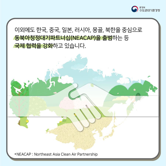 이외에도 한국, 중국, 일본, 러시아, 몰골, 북한을 중심으로 동북아청정대기파트너십(NEACAO)을 충범하는 등 국제 협력을 강화하고 있습니다. *NEACAP: Northeast Asia Clean Air Partnership