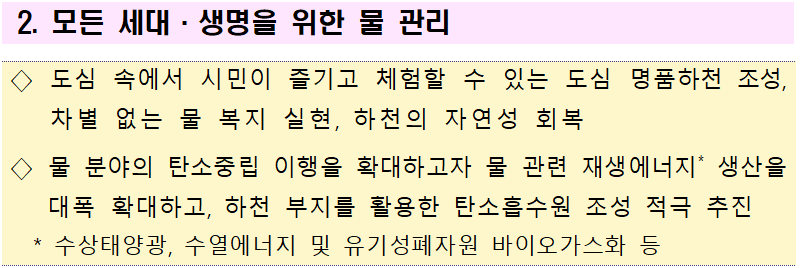 2. 모든 세대·생명을 위한 물 관리  ◇ 도심 속에서 시민이 즐기고 체험할 수 있는 도심 명품하천 조성, 차별 없는 물 복지 실현, 하천의 자연성 회복   ◇ 물 분야의 탄소중립 이행을 확대하고자 물 관련 재생에너지* 생산을 대폭 확대하고, 하천 부지를 활용한 탄소흡수원 조성 적극 추진   * 수상태양광, 수열에너지 및 유기성폐자원 바이오가스화 등