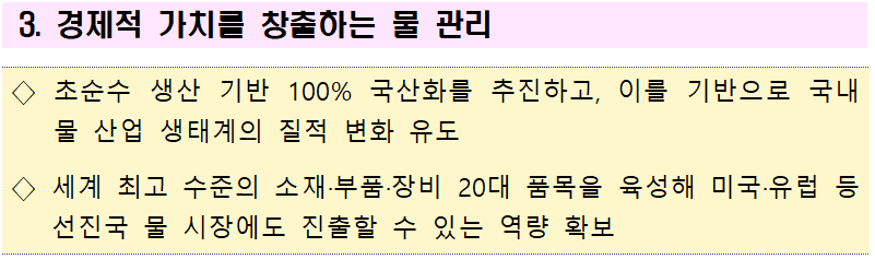 3. 경제적 가치를 창출하는 물 관리  ◇ 초순수 생산 기반 100% 국산화를 추진하고, 이를 기반으로 국내 물 산업 생태계의 질적 변화 유도  ◇ 세계 최고 수준의 소재·부품·장비 20대 품목을 육성해 미국·유럽 등 선진국 물 시장에도 진출할 수 있는 역량 확보 