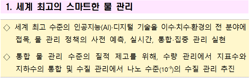 1. 세계 최고의 스마트한 물 관리  ◇ 세계 최고 수준의 인공지능(AI)·디지털 기술을 이수·치수·환경의 전 분야에 접목, 물 관리 정책의 사전 예측, 실시간, 통합·집중 관리 실현  ◇ 통합 물 관리 수준의 질적 제고를 위해, 수량 관리에서 지표수와 지하수의 통합 및 수질 관리에서 나노 수준(10-9)의 수질 관리 추진