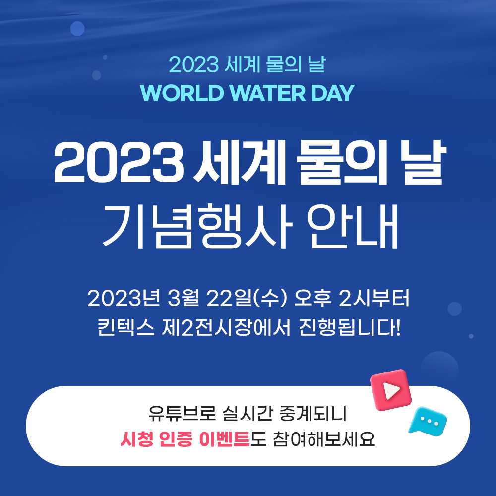 2023 세계 물의 날 WORLD WATER DAY 2023 세계 물의 날 기념행사 안내 2023년 3월 22일(수) 오후 2시부터 킨텍스 제2전시장에서 진행됩니다! 유튜브로 실시간 중계되니 시청 인증 이벤트도 참여해보세요