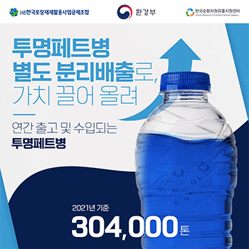(사)한국포장재재활용사업공제조합 환경부 한국순환자원유통지원센터 Korea Resource Circulation Service Agency 투명페트병 별도 분리배출로, 가치 끌어 올려 연간 출고 및 수입되는 투명페트병 2021년 기준 304,000톤