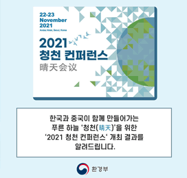 22-23 November 2021 Andaz Hotel, Seoul, Korea 2021 청천 컨퍼런스 晴天會議 한국과 중국이 함께 만들어가는 푸른 하늘 '청천(晴天)'을 위한 '2021 청천 컨퍼런스' 개최 결과를 알려드립니다. 환경부