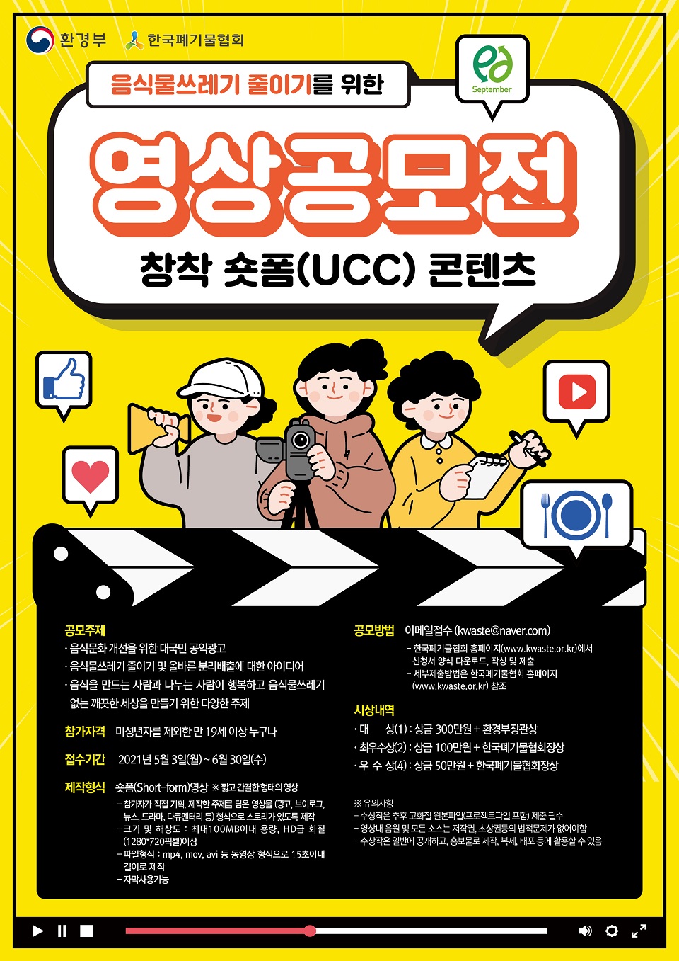 음식물쓰레기 줄이기를 위한 영상공모전 창착 숏폼(UCC) 콘텐츠 ○공모주제 -음식문화 개선을 위한 대국민 공익광고 -음식물쓰레기 줄이기 및 올바른 분리배출에 대한 아이디어 -음식을 만드는 사람과 나누는 사람이 행복하고 음식물쓰레기 없는 깨끗한 세상을 만들기 위한 다양한 주제 ○참가자격 미성년자를 제외한 만 19세 이상 누구나 ○접수기간 2021년 5월 3일(월) ~ 6월 30일(수) ○제작형식 숏폼(Short-form) 영상 ※짧고 간결한 형태의 영상 -참가자가 직접 기획, 제작한 주제를 담은 영상물(광고, 브이로그,뉴스,드라마,다큐멘터리 등) 형식으로 스토리가 있도록 제작 - 크기 및 해상도 : 최대 100MB이내 용량, HD급 화질(1280*720픽셀) 이상 -파일형식 : mp4,mov,avi등 동영상 형식으로 15초이내 길이로 제작 -자막사용가능 ○공모방법 이메일접수(kwaste@ naver.com) -한국폐기물협회 홈페이지(www.kwaste.or.kr)에서 신청서 양식 다운로드, 작성 및 제출 -세부제출방법은 한국폐기물협회 홈페이지(www.kwaste.or.kr)참조 ○시상내역 -대상(1) : 상금 300만원 + 환경부장관상 -최우수상(2) : 상금 100만원 + 한국폐기물협회장상 -우수상(4) : 상금 50만원 + 한국폐기물협회장상 ※유의사항 -수상작은 추후 고화질 원본파일(프로젝트파일 포함) 제출 필수 -영상내 음원 및 모든 소스는 저작권, 초상권 등의 법적문제가 없어야함 -수상작은 일반에 공개하고, 홍보물로 제작,복제,배포 등에 활용할 수 있음