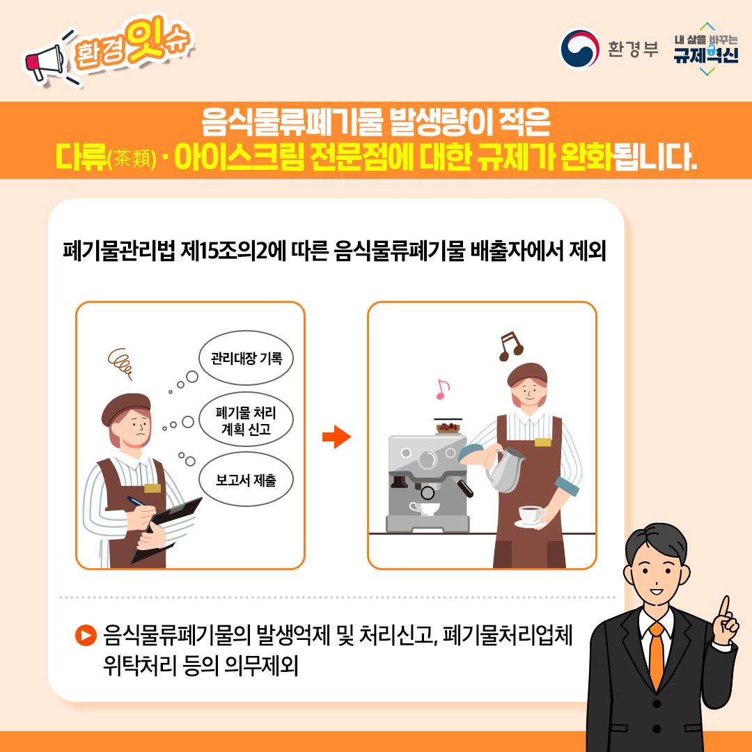 음식물류폐기물 발생량이 적은 다류(茶類)·아이스크림 전문점에 대한 규제가 완화됩니다 폐기물관릴법 제15조의2에 따른 음식물류폐기물 배출자에서 제외 음식물류폐기물의 발생억제 및 처리신고, 폐기물처리업체 위탁처리 등의 의무제외