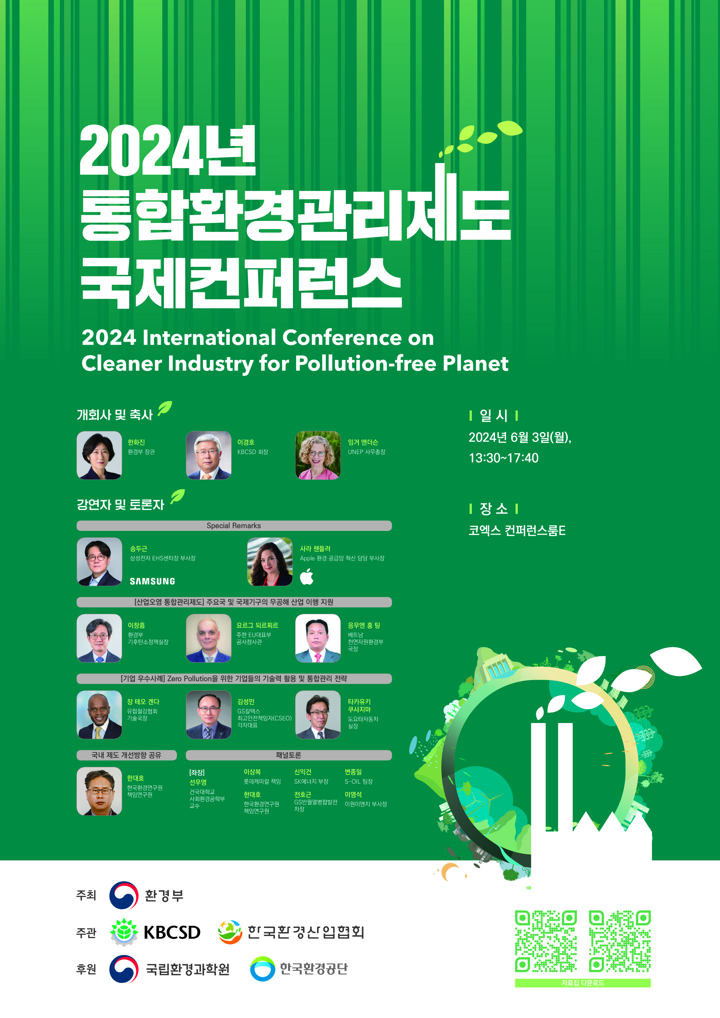2024년 통합환경관리제도 국제컨퍼런스 2024 International Conference on Cleaner Industry for Pollution-free Planet 개회사 및 축사 한화진 환경부 장관 이경호 KBCSD 회장 잉거 앤더슨 UNEP 사무총장 강연자 및 토론자 Special Remarks 송두근 삼성전자 EHS센터장 부사장 SAMSUNG 사라 챈들러 Apple 환경·공급망 혁신 담당 부사장 [산업오염 통합관리제도] 주요국 및 국제기구의 무공해 산업 이행 지원 이창흠 환경부 기후탄소정책실장 요르그 되르푀르 주한 EU대표부 공사참사관 응우엔 훙 팅 베트남 천연자원환경부 국장 [기업 우수사례] Zero Pollution을 위한 기업들의 기술력 활용 및 통합관리 전략 장 테오 겐다 유럽철강협회 기술국장 김성민 GS칼텍스 최고안전책임자(CSEO) 각자대표 타카유키 쿠사지마 도요타자동차 실장 국내 제도 개선방향 공유 한대호 한국환경연구원 책임연구원 패널토론 [좌장] 선우영 건국대학교 사회환경공학부 교수 이상복 롯데케미칼 책임 한대호 한국환경연구원 책임연구원 신익건 SK에너지 부장 전호근 GS반월열병합발전 차장 변종일 S-OIL 팀장 이영석 이원이엔지 부사장 일 시 2024년 6월 3일(월), 13:30~17:40 장소 코엑스 컨퍼런스룸E 주최 환경부 주관 KBCSD 한국환경산업협회 후원 국립환경과학원 한국환경공단 자료집 다운로드