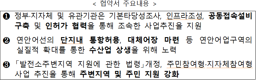 &lt; 협약서 주요내용  /&gt;  ① 정부·지자체 및 유관기관은 기본타당성조사, 인프라조성, 공동접속설비 구축 및 인허가 협력을 통해 조속한 사업추진을 지원  ② 연안어선의 단지내 통항허용, 대체어장 마련 등 연안어업구역의  실질적 확대를 통한 수산업 상생을 위해 노력  ③ 「발전소주변지역 지원에 관한 법령」개정, 주민참여형·지자체참여형 사업 추진을 통해 주변지역 및 주민 지원 강화