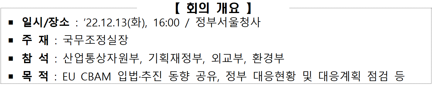 회의 개요  일시/장소 : '22.12.13(화), 16:00 / 정부서울청사  주 재 : 국무조정실장  참 석 : 산업통상자원부, 기획재정부, 외교부, 환경부  목 적 : EU CBAM 입법·추진 동향 공유, 정부 대응현황 및 대응계획 점검 등