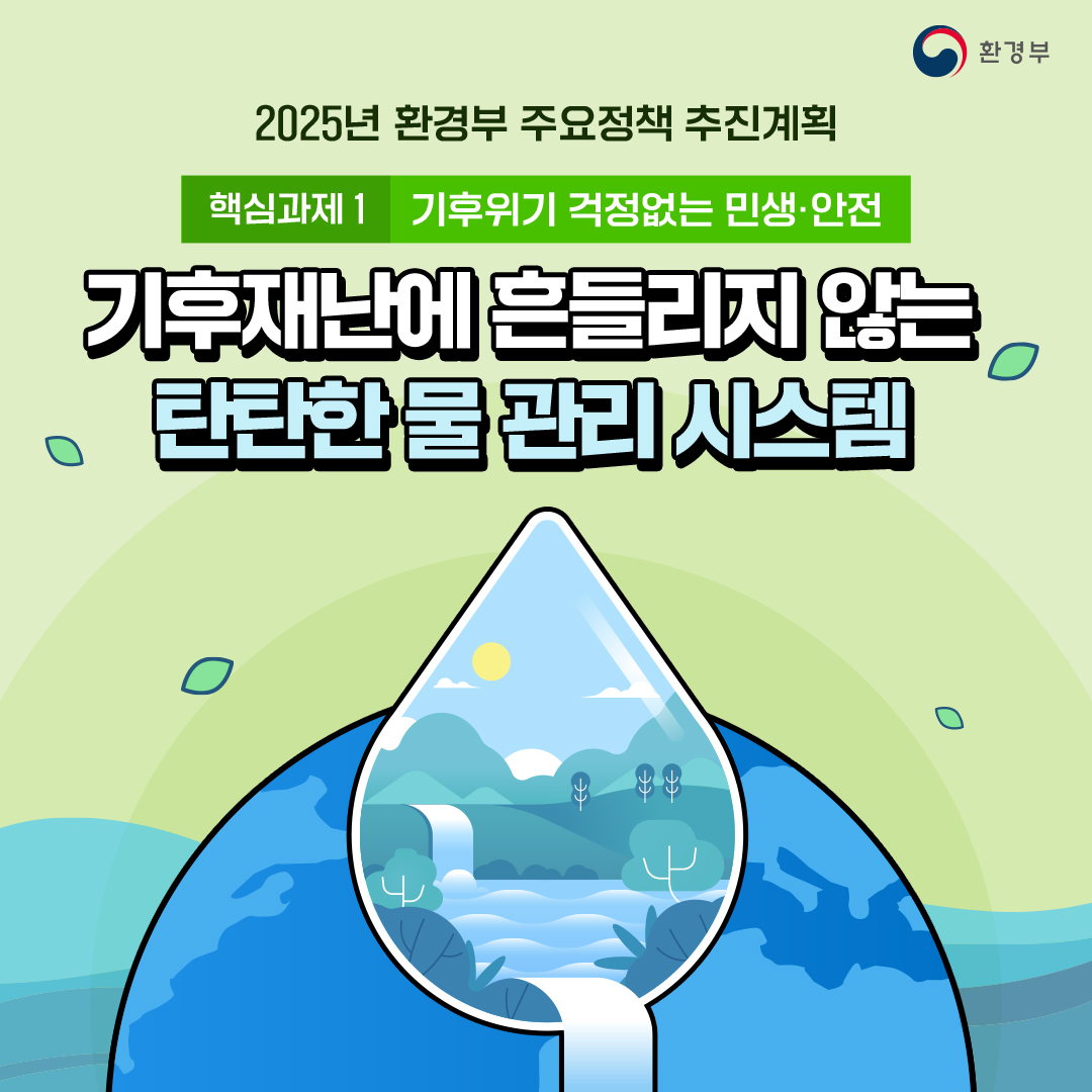 환경부
						2025년 환경부 주요정책 추진계획
						핵심과제1 기후위기 걱정없는 민생·안전
						기후재난에 흔들리지 않는
						탄탄한 물 관리 시스템