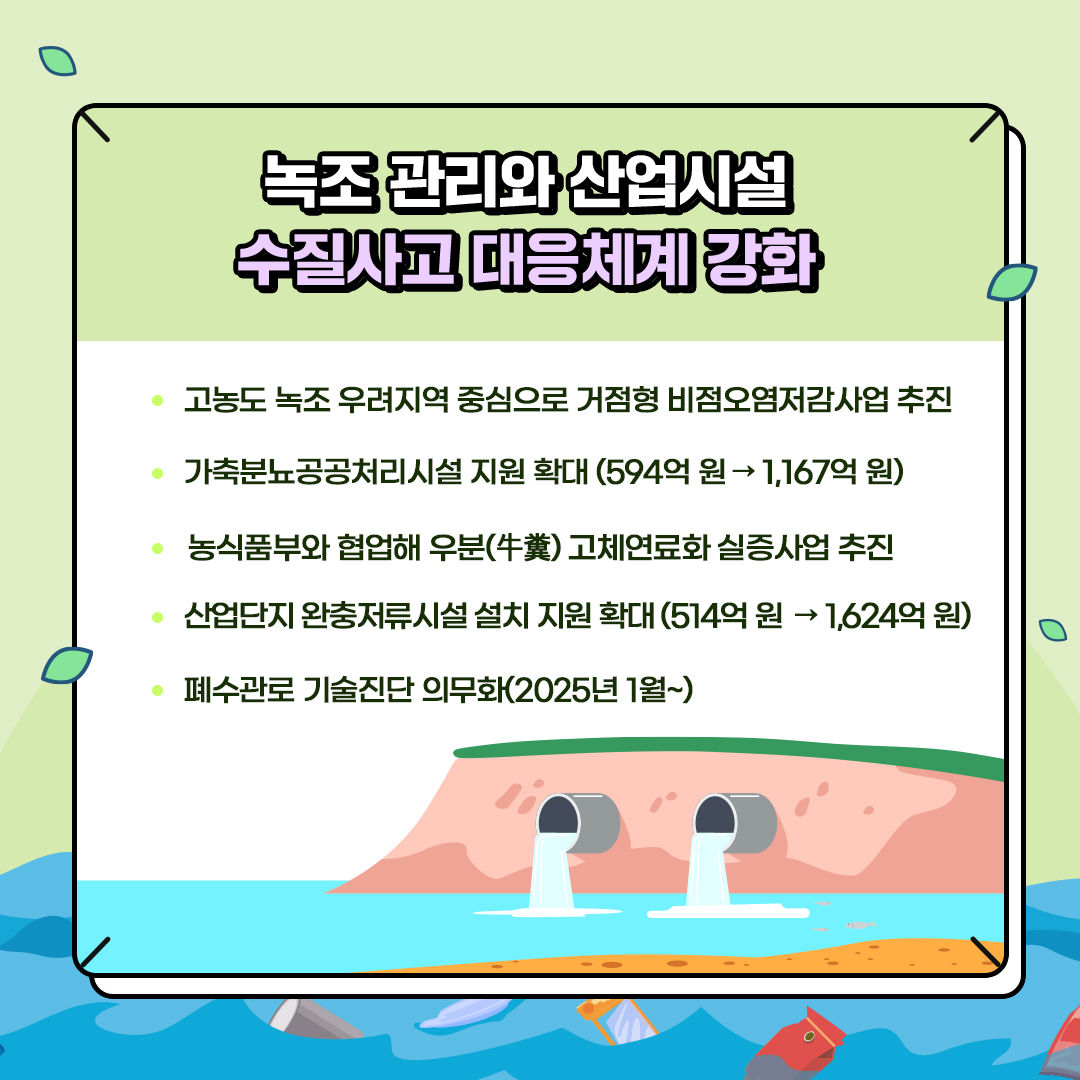 녹조 관리와 산업시설
						수질사고 대응체계 강화
						- 고농도 녹조 우려지역 중심으로 거점형 비점오염저감사업 추진
						- 가축분뇨공공처리시설 지원 확대 (594억원→ 1,167억원)
						- 농식품부와 협업해 우분(牛糞) 고체연료화 실증사업 추진
						- 산업단지 완충저류시설 설치 지원 확대 (514억원→1,624억원)
						- 폐수관로 기술진단 의무화(2025년 1월~)