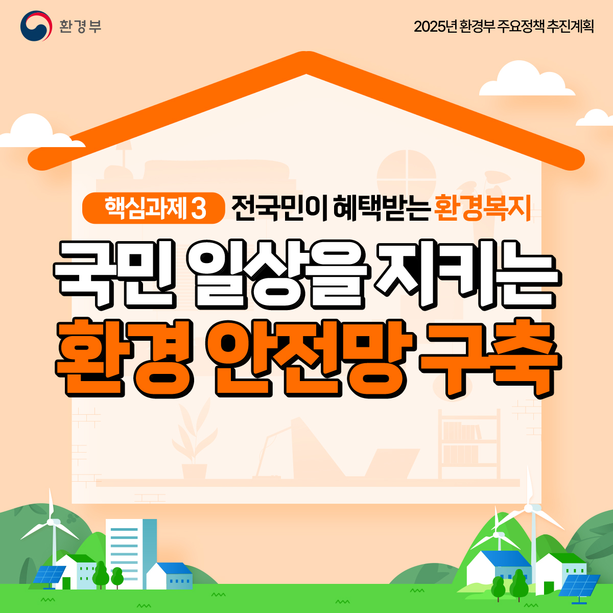 환경부
						2025년 환경부 주요정책 추진계획
						핵심과제3 전국민이 혜택받는 환경복지
						국민 일상을 지키는
						환경 안전망 구축