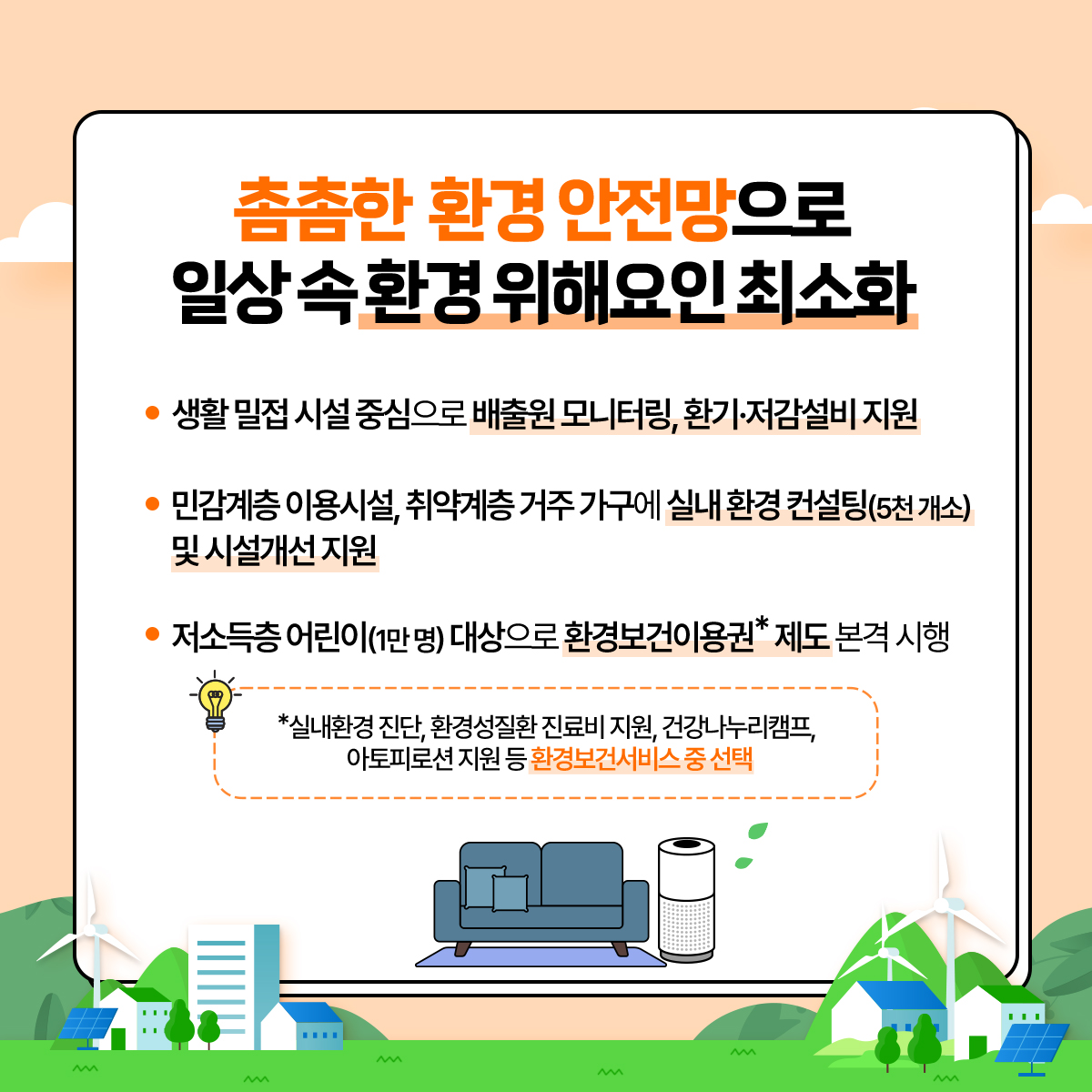 촘촘한 환경 안전망으로 일상 속 환경 위해요인 최소화
						- 생활 밀접 시설 중심으로 배출원 모니터링, 환기·저감설비 지원
						- 민감계층 이용시설, 취약계층 거주 가구에 실내 환경 컨설팅(5천개소) 및 시설개선지원
						- 저소득층 어린이(1만명) 대상으로 환경보건이용권*제도 본격 시행
						*실내환경 진단, 환경성질환 진료비 지원, 건강나누리캠프,
						아토피로션 지원 등 환경보건서비스 중 선택
