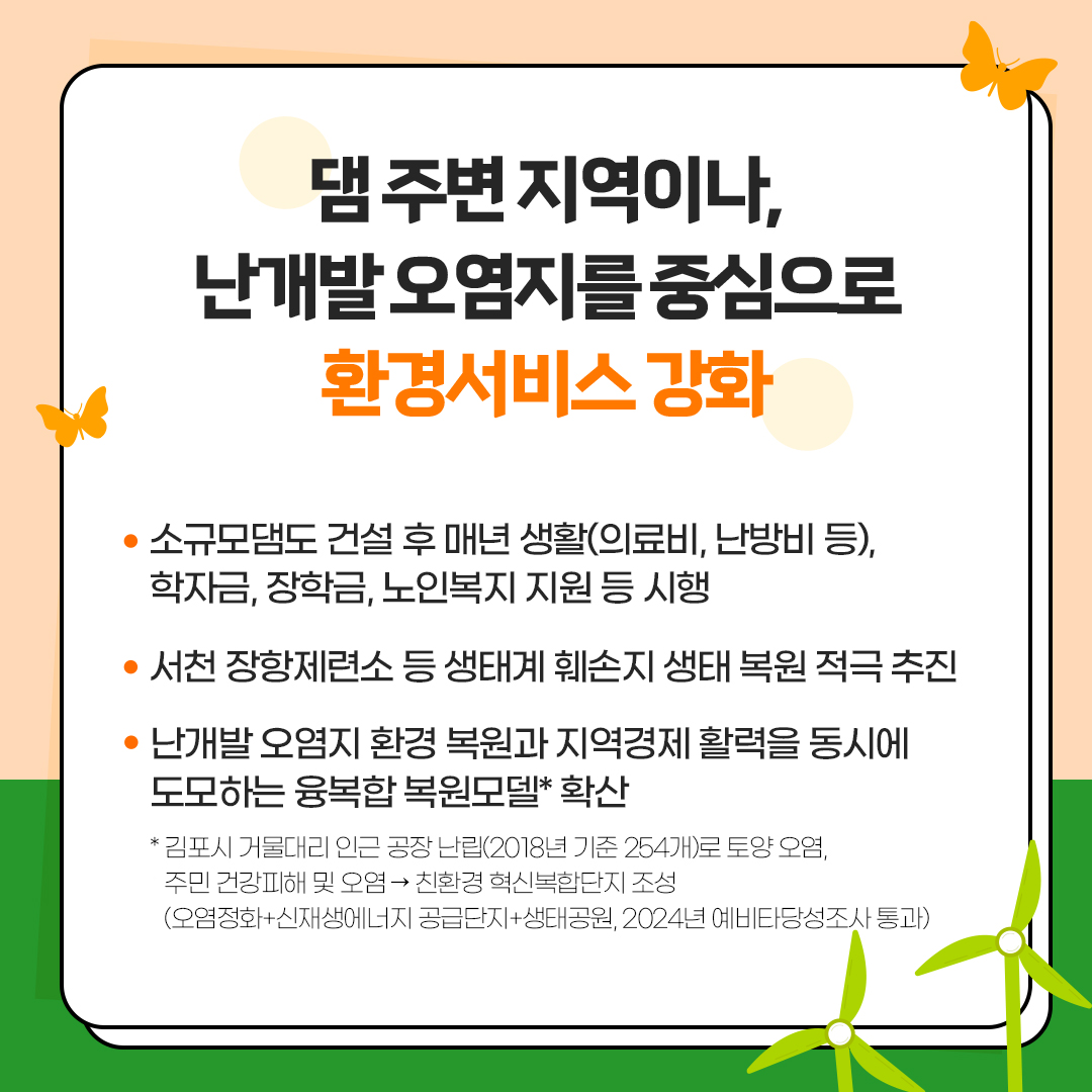댐 주변 지역이나,
						난개발 오염지를 중심으로
						환경서비스 강화
						- 소규모댐도 건설 후 매년 생활(의료비, 난방비 등),
						학자금, 장학금, 노인복지 지원 등 시행
						- 서천 장항제련소 등 생태계 훼손지 생태 복원 적극 추진
						- 난개발 오염지 환경 복원과 지역경제 활력을 동시에 도모하는 융복합 복원모델* 확산
						*김포시 거물대리 인근 공장 난립(2018년 기준 254개)로 토양오염, 주민 건강피해 및 오염→친환경 혁신복합단지 조성
						(오염정화+신재생에너지 공급단지+생태공원, 2024년 예비타당성조사 통과)