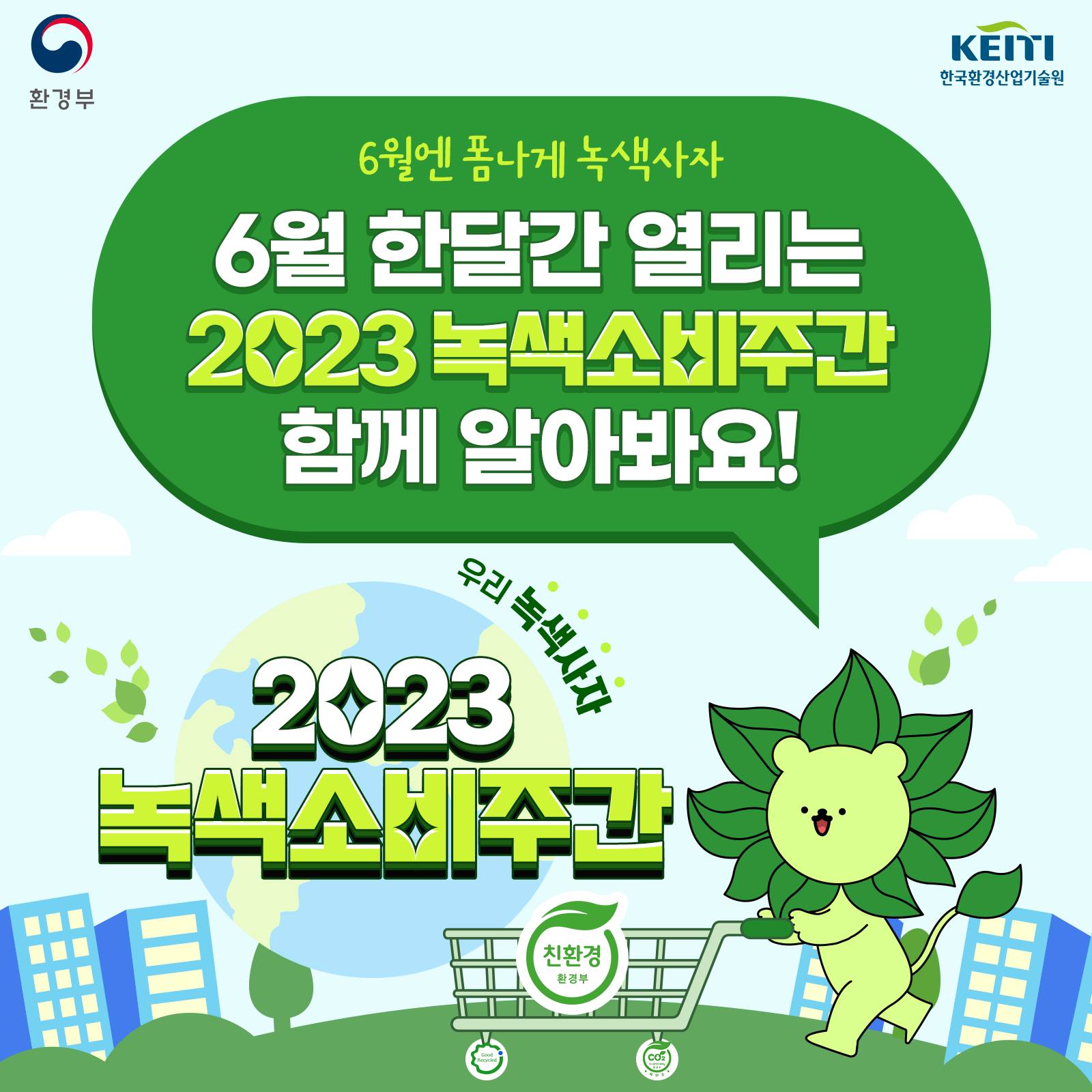 환경부 KEITI 한국환경산업기술원
6월엔 폼나게 녹색사자
6월 한달간 열리는 2023 녹색소비주간 함께 알아봐요!
우리 녹색사자
2023 녹색소비주간
친환경 환경부
