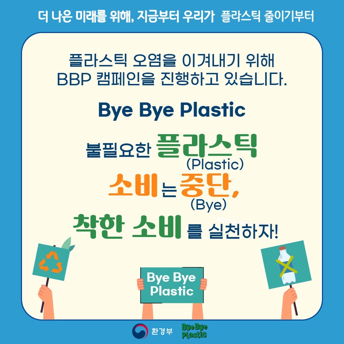 더 나은 미래를 위해, 지금부터 우리가 플라스틱 줄이기부터
플라스틱 오염을 이겨내기 위해 BBP 캠페인을 진행하고 있습니다.
Bye Bye Plastic
불필요한 플라스틱(Plastic) 소비는 중단,(Bye) 착한 소비를 실천하자!
Bye Bye Plastic
환경부 Bye Bye Plastic