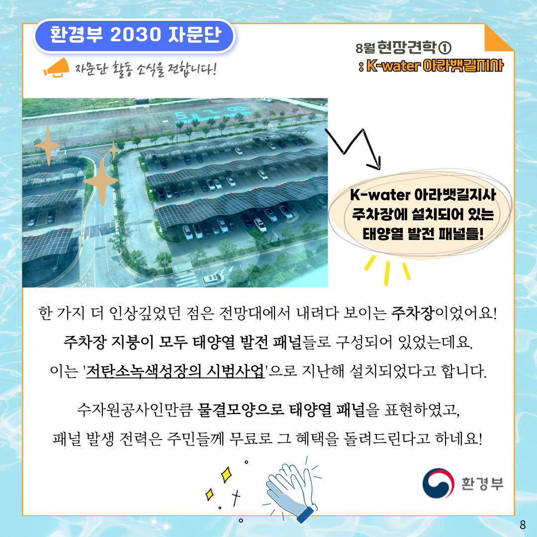 환경부 2030 자문단 자문단 활동 소식을 전합니다! 8월 현장견학① : K-water 아라뱃길지사 K-water 아라뱃길지사 주차장에 설치되어 있는 태양열 발전 패널들! 한 가지 더 인상깊었던 점은 전망대에서 내려다 보이는 주차장이었어요! 주차장 지붕이 모두 태양열 발전 패널들로 구성되어 있었는데요. 이는 '저탄소녹색성장의 시범사업'으로 지난해 설치되었다고 합니다. 수자원공사인만큼 물결모양으로 태양열 패널을 표현하였고, 패널 발생 전력은 주민들께 무료로 그 혜택을 돌려드린다고 하네요! 환경부 8