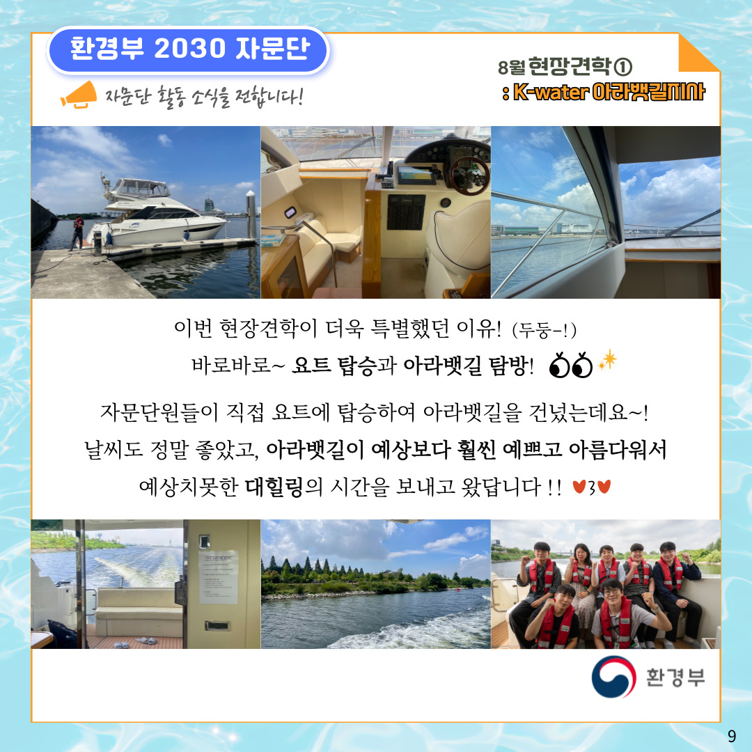 환경부 2030 자문단 자문단 활동 소식을 전합니다! 8월 현장견학① : K-water 아라뱃길지사 이번 현장견학이 더욱 특별했던 이유! (두둥-!) 바로바로~ 요트 탑승과 아라뱃길 탐방! 자문단원들이 직접 요트에 탑승하여 아라뱃길을 건넜는데요~! 날씨도 정말 좋았고, 아라뱃길이 예상보다 훨씬 예쁘고 아름다워서 예상치못한 대힐링의 시간을 보내고 왔답니다!! 환경부 9