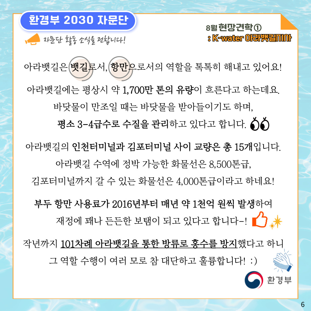 환경부 2030 자문단 자문단 활동 소식을 전합니다! 8월 현장견학① : K-water 아라뱃길지사  아라뱃길은 뱃길로서, 항만으로서의 역할을 톡톡히 해내고 있어요! 아라뱃길에는 평상시 약 1,700만 톤의 유량이 흐른다고 하는데요. 바닷물이 만조일 때는 바닷물을 받아들이기도 하며, 평소 3-4급수로 수질을 관리하고 있다고 합니다. 아라뱃길의 인천터미널과 김포터미널 사이 교량은 총 15개입니다.  아라뱃길 수역에 정박 가능한 화물선은 8,500톤급, 김포터미널까지 갈 수 있는 화물선은 4,000톤급이라고 하네요! 부두 항만 사용료가 2016년부터 매년 약 1천억 원씩 발생하여 재정에 꽤나 든든한 보탬이 되고 있다고 합니다-! 작년까지 101차례 아라뱃길을 통한 방류로 홍수를 방지했다고 하니 그 역할 수행이 여러 모로 참 대단하고 훌륭합니다! :) 환경부 6