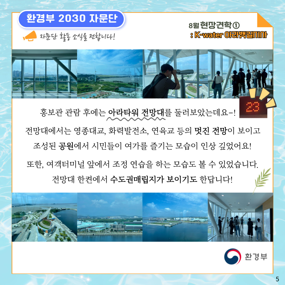 환경부 2030 자문단 자문단 활동 소식을 전합니다! 8월 현장견학① : K-water 아라뱃길지사 홍보관 관람 후에는 아라타워 전망대를 둘러보았는데요-! 전망대에서는 영종대교, 화력발전소, 연육교 등의 멋진 전망이 보이고 조성된 공원에서 시민들이 여가를 즐기는 모습이 인상 깊었어요! 또한, 여객터미널 앞에서 조정 연습을 하는 모습도 볼 수 있었습니다. 전망대 한켠에서 수도권매립지가 보이기도 한답니다! 환경부 5