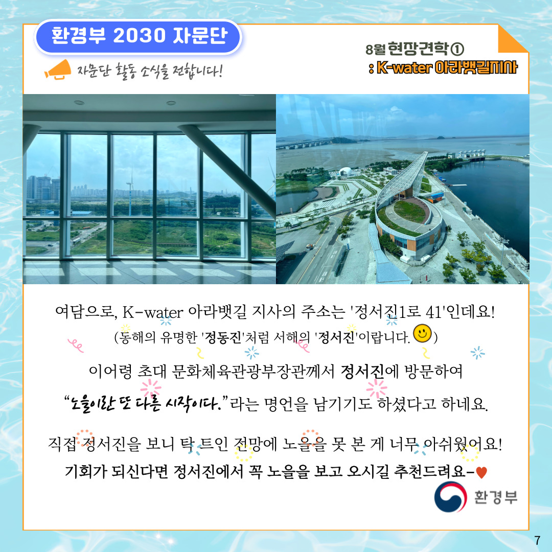 환경부 2030 자문단 자문단 활동 소식을 전합니다! 8월 현장견학① : K-water 아라뱃길지사 여담으로, K-water 아라뱃길 지사의 주소는 '정서진1로 41'인데요! (동해의 유명한 '정동진'처럼 서해의 '정서진'이랍니다. 이어령 초대 문화체육관광부장관께서 정서진에 방문하여 '노을이란 또 다른 시작이다.'라는 명언을 남기기도 하셨다고 하네요. 직접 정서진을 보니 탁 트인 전망에 노을을 못 본 게 너무 아쉬웠어요! 기회가 되신다면 정서진에서 꼭 노을을 보고 오시길 추천드려요- 환경부 7