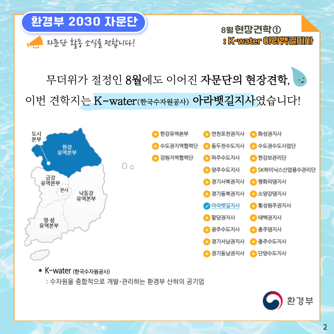 환경부 2030 자문단 자문단 활동 소식을 전합니다! 8월 현장견학① : K-water 아라뱃길지사 무더위가 절정인 8월에도 이어진 자문단의 현장견학, 이번 견학지는 K-water(한국수자원공사) 아라뱃길지사였습니다! 한강유역본부(도시본부) 금강유역본부 본사 낙동강유역본부 영·섬유역본부 - 한강유역본부 - 수도권지역협력단  - 강원지역협력단 - 연천포천권지사 - 동두천수도지사 - 파주수도지사 - 양주수도지사 - 경기서북권지사 - 경기동북권지사 (체크표시)아라뱃길지사 - 팔당권지사 - 광주수도지사 - 경기서남권지사 - 경기동남권지사 - 화성권지사 - 수도권수도사업단 - 한강보관리단 - SK하이닉스산업용수관리단 - 평화의댐지사 - 소양강댐지사 - 횡성원주권지사 - 태백권지사 - 충주댐지사 - 충주수도지사 - 단양수도지사 * K-water (한국수자원공사) : 수자원을 종합적으로 개발·관리하는 환경부 산하의 공기업 환경부 2