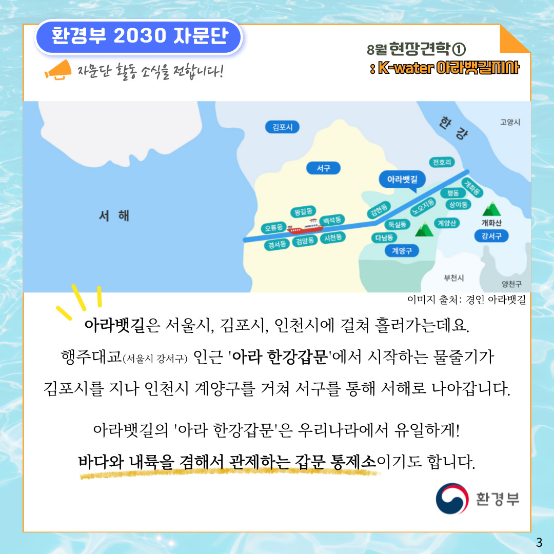 환경부 2030 자문단 자문단 활동 소식을 전합니다! 8월 현장견학① : K-water 아라뱃길지사 고양시 한강-아라뱃길-서해 김포시 서구 계양구 계양산 강서구 개화산 부천시 양천구 전호리 개화동 평동 상야동 노오지동 둑실동 다남동 감현동 백석동 시천동 왕길동 검암동 오류동 경서동 이미지 출처: 경인 아라뱃길 아라뱃길은 서울시, 김포시, 인천시에 걸쳐 흘러가는데요. 행주대교(서울시 강서구) 인근 '아라 한강갑문'에서 시작하는 물줄기가 김포시를 지나 인천시 계양구를 거쳐 서구를 통해 서해로 나아갑니다. 아라뱃길의 '아라 한강갑문'은 우리나라에서 유일하게! 바다와 내륙을 겸해서 관제하는 갑문 통제소이기도 합니다. 환경부 3