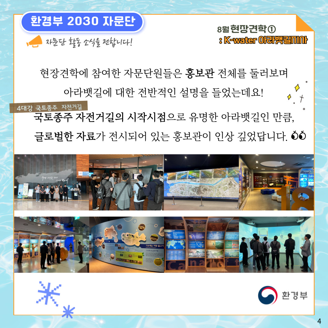 환경부 2030 자문단 자문단 활동 소식을 전합니다! 8월 현장견학① : K-water 아라뱃길지사 현장견학에 참여한 자문단원들은 홍보관 전체를 둘러보며 아라뱃길에 대한 전반적인 설명을 들었는데요! 4대강 국토종주 자전거길 국토종주 자전거길의 시작시점으로 유명한 아라뱃길인 만큼, 글로벌한 자료가 전시되어 있는 홍보관이 인상 깊었답니다. 환경부 4