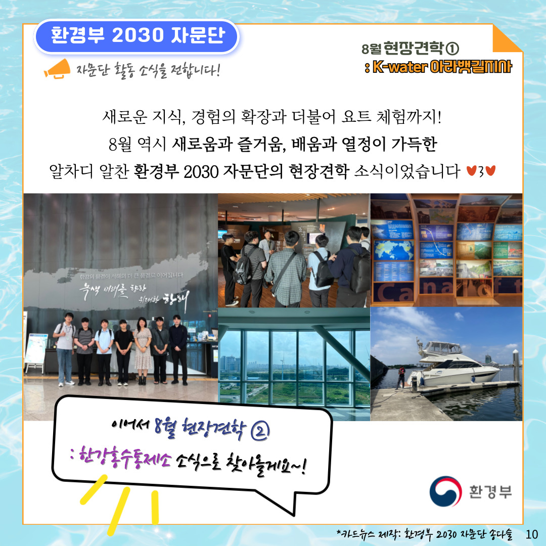 환경부 2030 자문단 자문단 활동 소식을 전합니다! 8월 현장견학① : K-water 아라뱃길지사 새로운 지식, 경험의 확장과 더불어 요트 체험까지! 8월 역시 새로움과 즐거움, 배움과 열정이 가득한 알차디 알찬 환경부 2030 자문단의 현장견학 소식이었습니다 이어서 8월 현장견학 ② : 한강홍수통제소 소식으로 찾아올게요~! 환경부 *카드뉴스 제작: 환경부 2030 자문단 송다슬 10