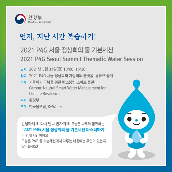 먼저, 지난 시간 복습하기!
2021 P4G 서울 정상회의 물 기본세션
2021 P4G Seoul Summit Thematic Water Session
일시: 2021년 5월 31일(월) 13:00-15:30
참여: 2021 P4G 서울 정상회의 가상회의 플랫폼, 유튜브 중계
주제: 기후위기 극복을 위한 탄소중립 스마트 물관리
Carbon-Neutral Smart Water Managment for Climate Resilience
주최: 환경부
주관: 한국물포험, K-Water
안녕하세요! 다시 만나 반가워요! 오늘은 나우와 함께하는 '2021 P4G 서울 정상회의 물 기본세견 마스터하기' 두번째 시간이에요.
오늘은 P4G 물 기본세션에서 다루는 내용에는 무엇이 있는지 알아볼게요!