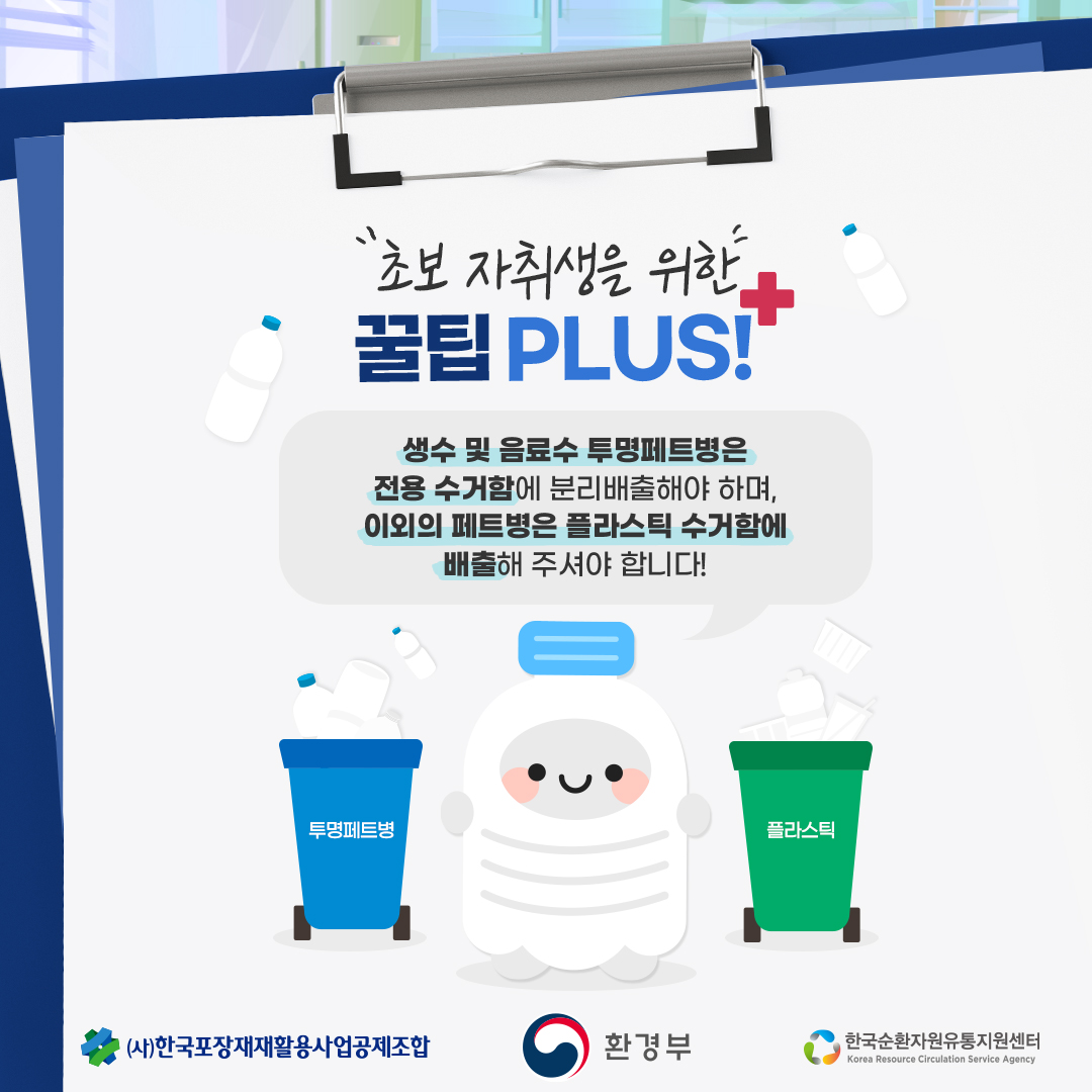 초보 자취생을 위한 꿀팁 PLUS!
생수 및 음료수 투명페트병은 전용 수거함에 분리배출해야 하며, 이외의 페트병은 플라스틱 수거함에 배출해 주셔야 합니다!
투명페트병
플라스틱
(사)한국포장재재활용사업공제조합
환경부
한국순환자원유통지원센터
Korea Resource Circulation Service Agency