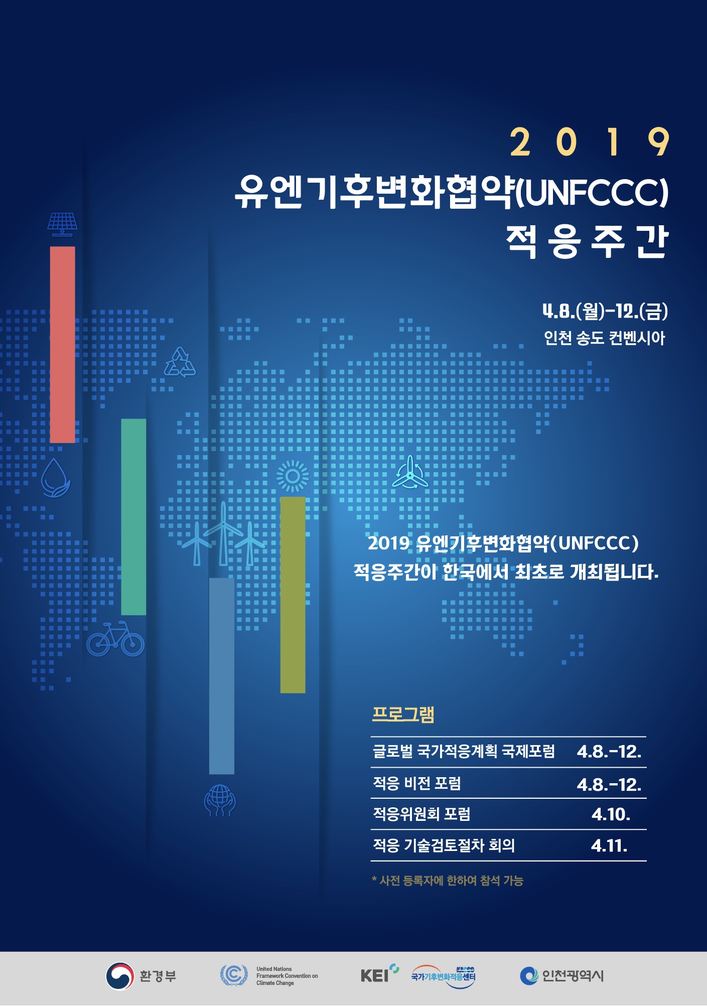 2019 유엔기후변화협약 적응 주간

ㅇ (행사명) 2019 유엔기후변화협약 적응 주간(영문 : Korea Global Adaptation Week 2019)
ㅇ (목적) 적응 관련 다양한 이해관계자간 파트너십 제고 및 경험 공유 촉구를 위한 UNFCCC 최초로 글로벌 ‘기후변화 적응 주간’ 개최
ㅇ (기간/장소) '19.4.8(월)~12(금) / 인천 송도 컨벤시아
ㅇ (주제) 미래지향적 기후변화 적응
ㅇ (주최) 환경부 
ㅇ (주관) 유엔기후변화협약, 인천광역시, 국가기후변화적응센터 
ㅇ (참석) 국내?외 정부, 학계, 국제기구 등 유관기관 전문가 약 500여명

프로그램
글로벌 국가적응계획 국제포럼 4.8~12
적응 비전 포럼 4.8 ~12
적응위원회 포럼 4.10
적응 기술검토절차 회의 4.11
*사전 등록자에 한하여 참석 가능


