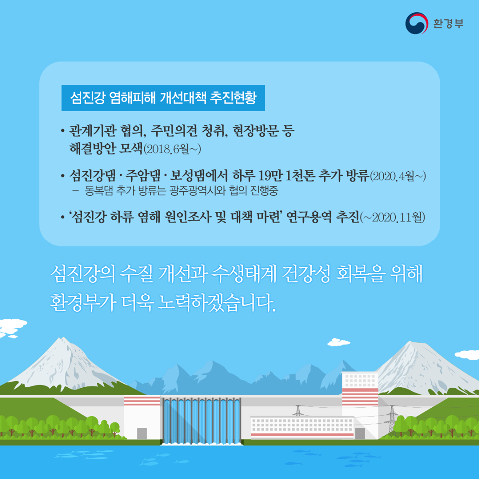 1. 섬진강 염해피해 개선대책 추진현황 ?관계기관 협의, 주민의견 정취, 현장방문 등 해결방안 모색(2018.6월~) ?섬진강댐·주암댐·보성댐에서 하루 19만 1천톤 추가 방류(2020.4월~) ­ 동복댐 추가 방류는 광주광역시와 협의 진행중 ?‘섬진강 하류 염해 원인조사 및 대책 마련’ 연구용역 추진(~2020.11월) 섬진강의 수질 개선과 수생태계 건강성 회복을 위해 환경부가 더욱 노력하겠습니다