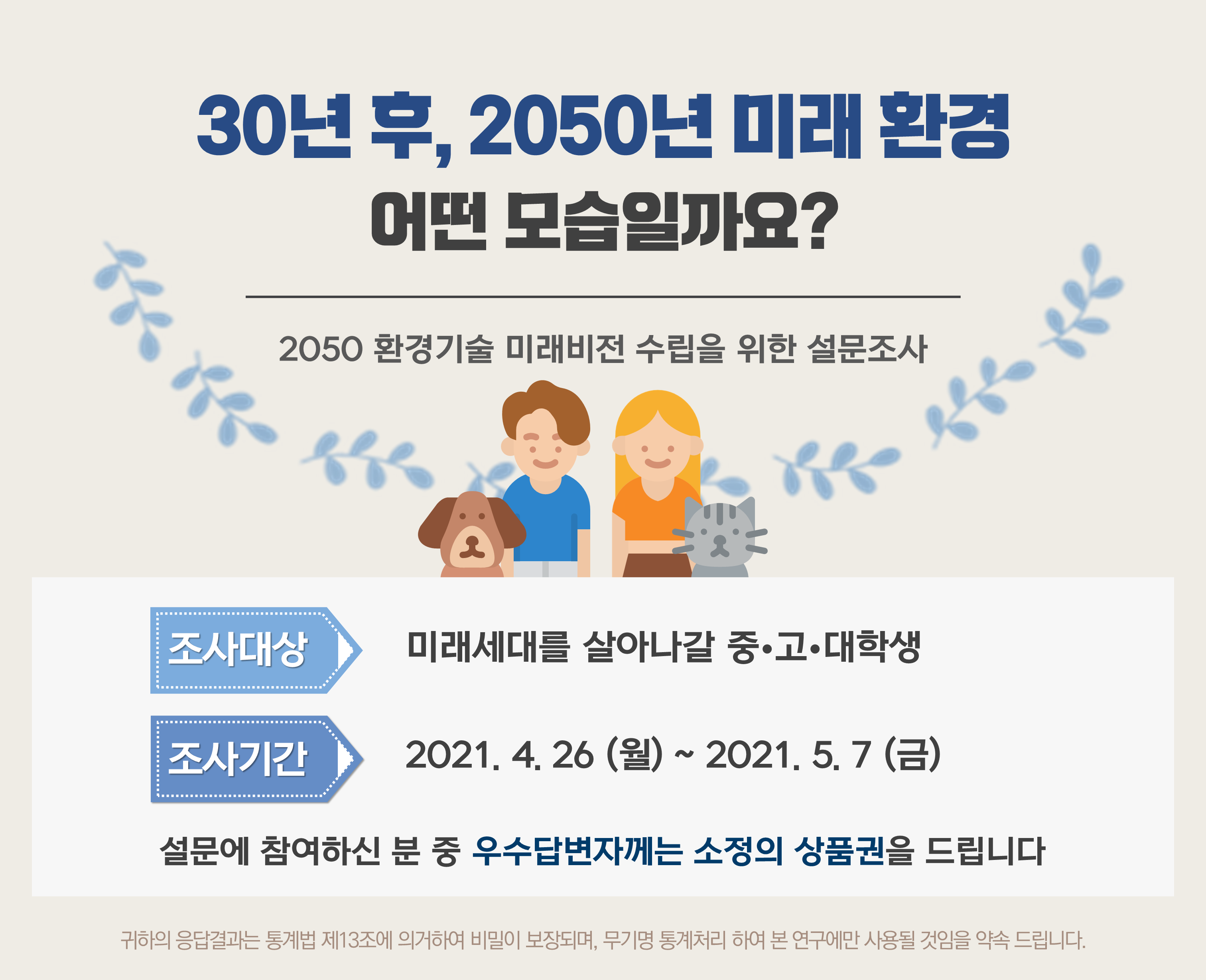 30년 후, 2050년 미래 환경 어떤 모습일까요? 2050 환경기술 미래비전 수립을 위한 설문조사 ○조사대상 : 미래세대를 살아나갈 중·고·대학생 ○조사기간 : 2021.4.26(월)~2021.5.7(금) 설문에 참여하신 분 우수답변자에는 소정의 상품권을 드립니다,