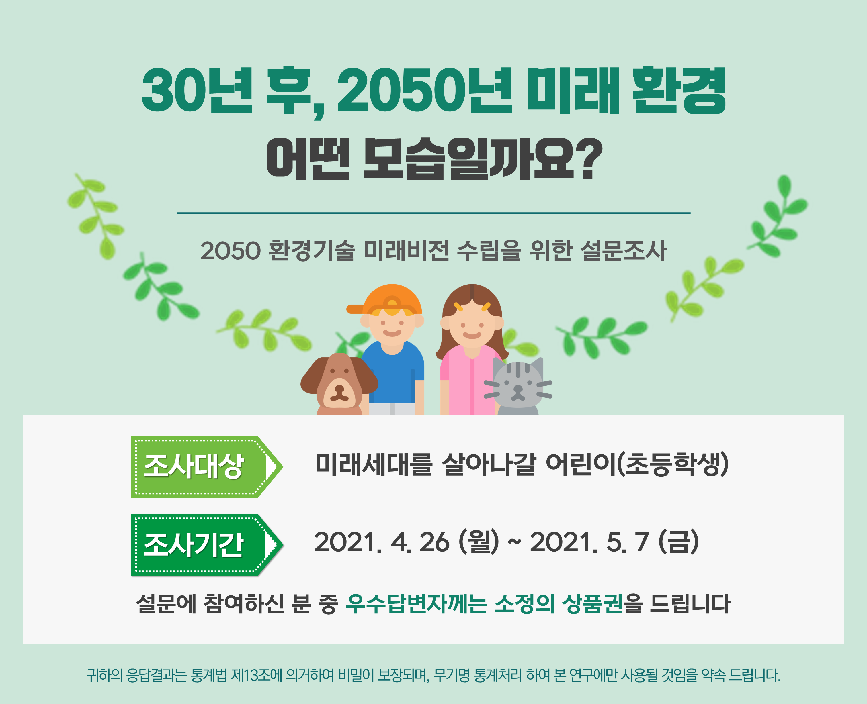 30년 후, 2050년 미래 환경 어떤 모습일까요? 2050 환경기술 미래비전 수립을 위한 설문조사 ○조사대상 : 미래세대를 살아나갈 어린이(초등학생) ○조사기간 : 2021.4.26(월)~2021.5.7(금) 설문에 참여하신 분 우수답변자에는 소정의 상품권을 드립니다,