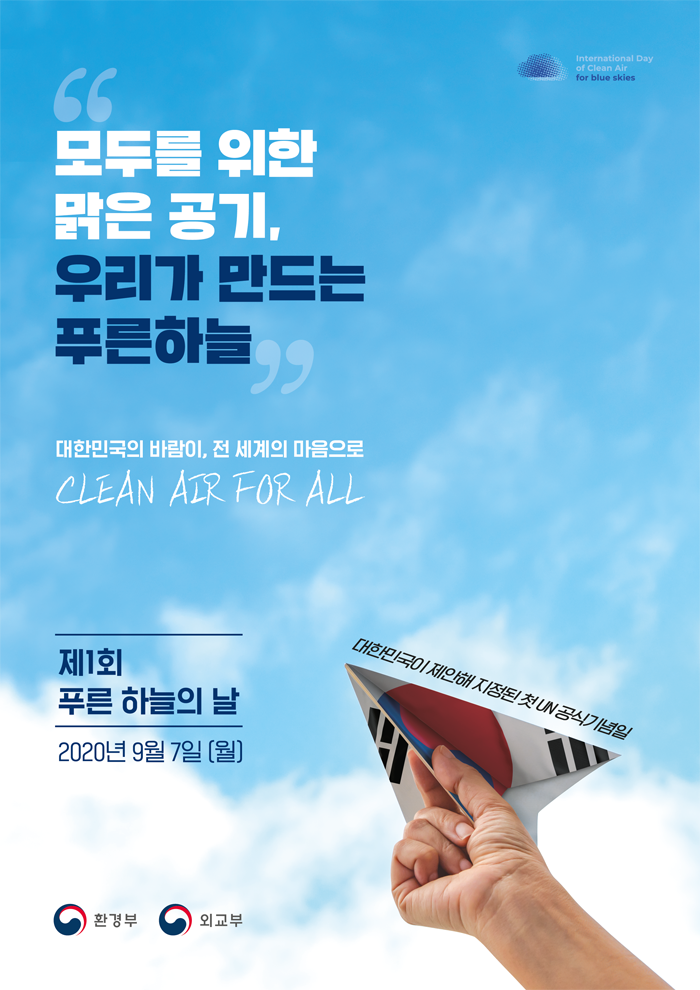 [International Day of Clean Air for blue skies]
'모두를 위한 맑은 공기, 우리가 만드는 푸른하늘'
대한민국의 바람이, 전 세계의 마음으로
CLEAN AIR FOR ALL
제1회 푸른 하늘의 날
2020년 9월 7일(월)
대한민국이 제안해 지정된 첫 UN 공식기념일
[환경부, 외교부]
