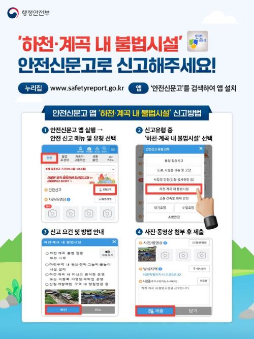 행정안전부
'하천·계곡 내 불법시설' 안전신문고로 신고해주세요!
누리집 www.safetyreport.go.kr
앱 '안전신문고'를 검색하여 앱 설치
안전신문고 앱 '하천·계곡 내 불법시설' 신고방법
1 안전신문고 앱 실행 - 안전 신고 메뉴 및 유형 선택
2 신고유형 중 '하천·계곡 내 불법시설' 선택
3 신고 요건 및 방법 안내 
4 사진·동영상 첨부 후 제출
