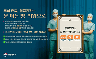  추석 연휴, 경증환자는 문 여는 병·의원으로 추석 연휴에는 대형병원으로 환자가 몰려 원활한 치료가 어려울 수 있습니다. 발열, 호흡기 환자는 발열클리닉을 방문하시고, 진료 가능한 '문 여는 병·의원' 확인 후 방문하세요! 추석 연휴 문 여는 병원 찾는 방법 3가지! 1 인터넷에 '응급'을 검색한 뒤 '응급의료포털' 홈페이지에 접속해 찾아보기!  2 네이버·카카오 지도앱에서 '명절진료' '응급진료' 탭을 눌러 문 연 병원 찾기!  3 119, 129, (지역번호+) 120에 전화해 물어보기! 경증환자는 문 여는 병·의원으로 응급의료포털 (Egen) 네이버·카카오 지도 앱 129, 119, 120 보건복지부